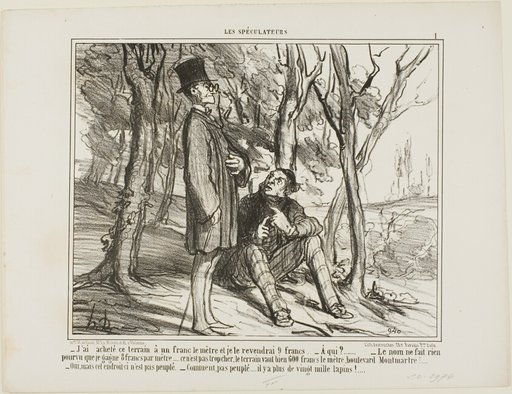“- I bought this ground at 1 franc per square meter, and I'll sell it again at 9 francs. - To whom? - The name does not matter as long as I make 8 francs on the square meter... after all, it's not excessive, a square meter on the Boulevard Montmartre costs 600 francs! - Yes, but this section here is uninhabited. - What do you mean, there are more than 20'000 rabbits living here,” plate 1 from Les Spéculateurs